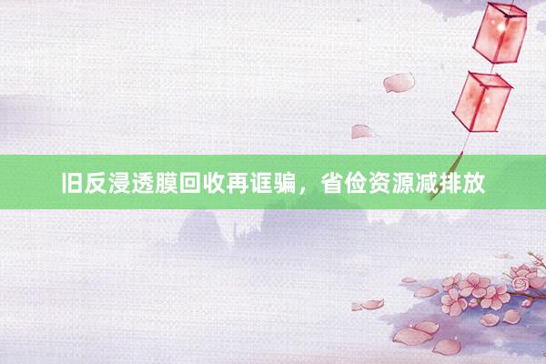 旧反浸透膜回收再诓骗，省俭资源减排放